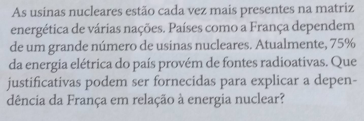 As usinas nucleares estão cada vez mais presentes na matriz 
energética de várias nações. Países como a França dependem 
de um grande número de usinas nucleares. Atualmente, 75%
da energia elétrica do país provém de fontes radioativas. Que 
justificativas podem ser fornecidas para explicar a depen- 
dência da França em relação à energia nuclear?