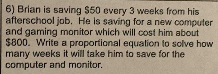 Brian is saving $50 every 3 weeks from his 
afterschool job. He is saving for a new computer 
and gaming monitor which will cost him about
$800. Write a proportional equation to solve how 
many weeks it will take him to save for the 
computer and monitor.