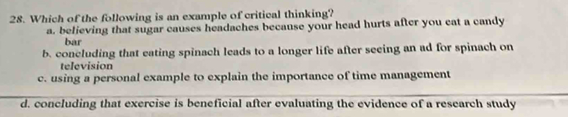 Which of the following is an example of critical thinking?
a. believing that sugar causes headaches because your head hurts after you cat a candy
bar
b. concluding that eating spinach leads to a longer life after seeing an ad for spinach on
television
c. using a personal example to explain the importance of time management
d. concluding that exercise is beneficial after evaluating the evidence of a research study