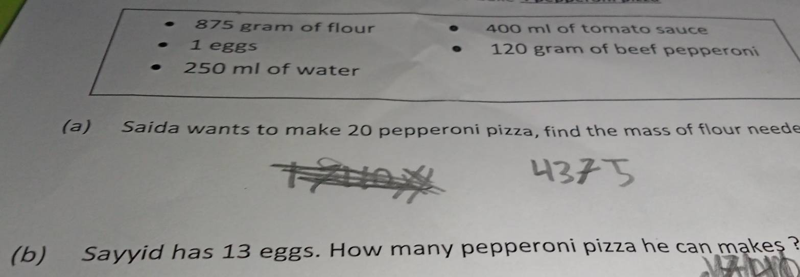 875 gram of flour 400 ml of tomato sauce
1 eggs 120 gram of beef pepperoni
250 ml of water 
(a) Saida wants to make 20 pepperoni pizza, find the mass of flour neede 
(b) Sayyid has 13 eggs. How many pepperoni pizza he can makes ?