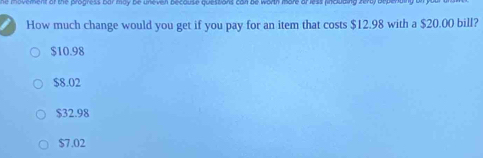 How much change would you get if you pay for an item that costs $12.98 with a $20.00 bill?
$10.98
$8.02
$32.98
$7.02