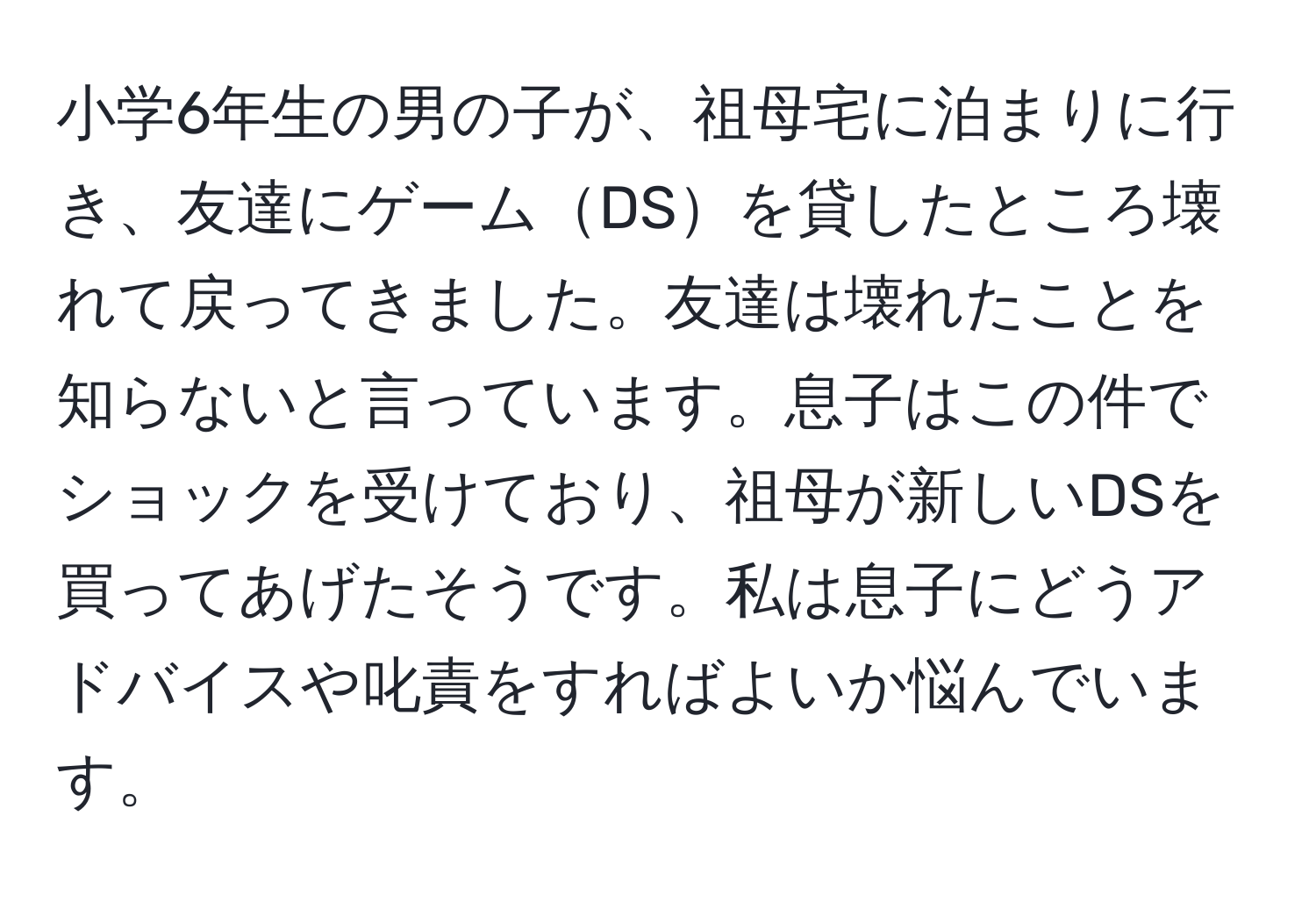 小学6年生の男の子が、祖母宅に泊まりに行き、友達にゲームDSを貸したところ壊れて戻ってきました。友達は壊れたことを知らないと言っています。息子はこの件でショックを受けており、祖母が新しいDSを買ってあげたそうです。私は息子にどうアドバイスや叱責をすればよいか悩んでいます。