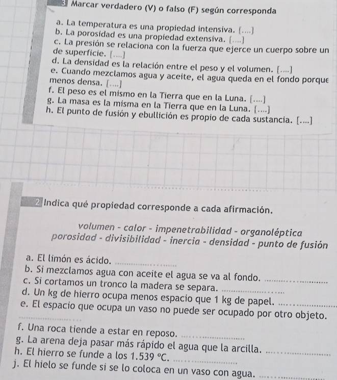 Marcar verdadero (V) o falso (F) según corresponda 
a. La temperatura es una propiedad intensiva. [....] 
b. La porosidad es una propiedad extensiva. [....] 
c. La presión se relaciona con la fuerza que ejerce un cuerpo sobre un 
de superficie. [....] 
d. La densidad es la relación entre el peso y el volumen. [.⋅⋅] 
e. Cuando mezclamos agua y aceite, el agua queda en el fondo porque 
menos densa. [....] 
f. El peso es el mismo en la Tierra que en la Luna. [....] 
g. La masa es la misma en la Tierra que en la Luna. [....] 
h. El punto de fusión y ebullición es propio de cada sustancia. [...⋅] 
2 Indica qué propiedad corresponde a cada afirmación. 
volumen - calor - impenetrabilidad - organoléptica 
porosidad - divisibilidad - inercia - densidad - punto de fusión 
a. El limón es ácido._ 
b. Si mezclamos agua con aceite el agua se va al fondo. 
c. Si cortamos un tronco la madera se separa._ 
d. Un kg de hierro ocupa menos espacio que 1 kg de papel. 
e. El espacio que ocupa un vaso no puede ser ocupado por otro objeto. 
f. Una roca tiende a estar en reposo._ 
g. La arena deja pasar más rápido el agua que la arcilla. 
h. El hierro se funde a los 1.539°C. _ 
_ 
j. El hielo se funde si se lo coloca en un vaso con agua._