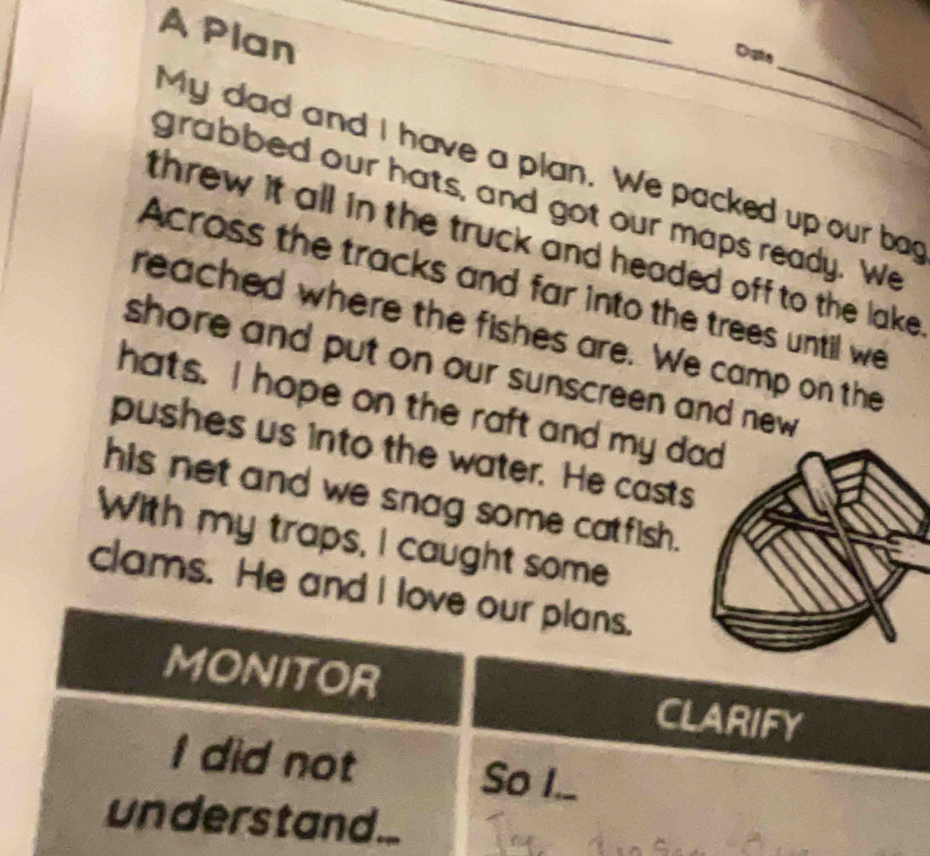 A Plan 
_ 
_ 
Date 
My dad and I have a plan. We packed up our bag 
grabbed our hats, and got our maps ready. We 
threw it all in the truck and headed off to the lake . 
Across the tracks and far into the trees until we 
reached where the fishes are. We camp on the 
shore and put on our sunscreen and new 
hats. I hope on the raft and my d 
pushes us into the water. He casts 
his net and we snag some catfish. 
With my traps, I caught some 
clams. He and I love our plans. 
MONITOR CLARIFY 
I did not So I._ 
understand...