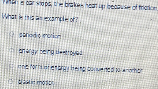 When a car stops, the brakes heat up because of friction.
What is this an example of?
periodic motion
energy being destroyed
one form of energy being converted to another
elastic motion