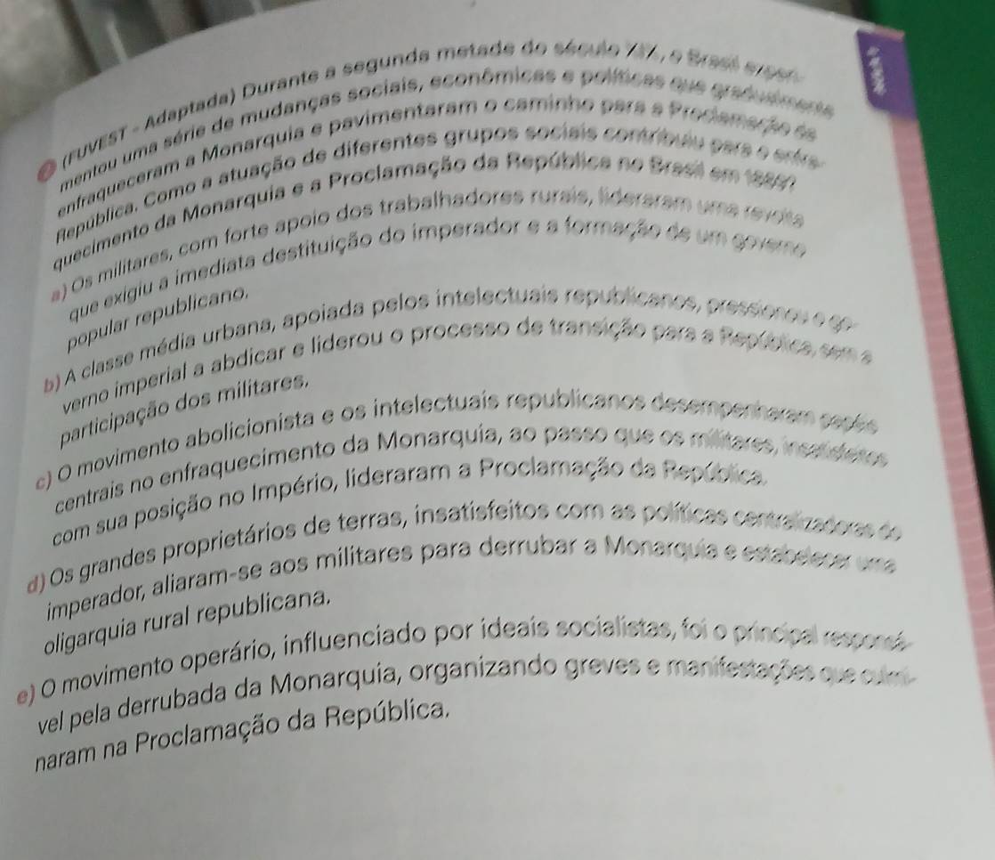 (ruvEsT - Adaptada) Durante a segunda metade do século 787, e Brasl e eeo 
mentou uma série de mudanças sociais, econômicas e políticas que gradudmente
enfraqueceram a Monarquia e pavimentaram o caminho para a Predamação d
República. Como a atuação de diferentes grupos sociais contríbulu pars e entre
quecimento da Monarquia e a Proclamação da República no Brasl em 19897
a) Os militares, com forte apoio dos trabalhadores rurais, lideraram uma revoss
que exigiu a imediata destituição do imperador e a formação de um govero
popular republicano.
b) A classe média urbana, apoiada pelos intelectuais republicanos, pressiones e ge
verno imperial a abdicar e liderou o processo de transição para a República sem a
participação dos militares,
c) O movimento abolicionista e os intelectuais republicanos desempenharam papés
centrais no enfraquecimento da Monarquia, ao passo que os militares, inss deros
com sua posição no Império, lideraram a Proclamação da República
d) Os grandes proprietários de terras, insatisfeitos com as políticas centralizadorss de
imperador, aliaram-se aos militares para derrubar a Monarquia e estabeecer uma
oligarquia rural republicana.
e) O movimento operário, influenciado por ideais socialistas, foi o principal ressonst
vel pela derrubada da Monarquia, organizando greves e manifestações que cum
naram na Proclamação da República.