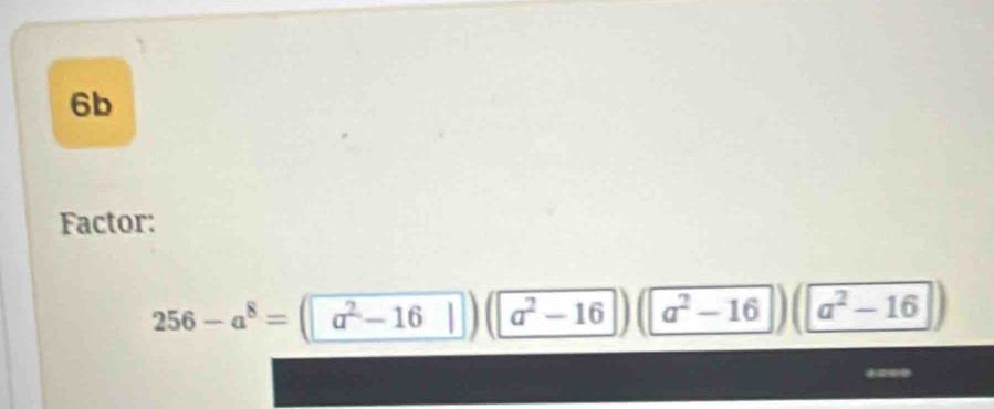 6b
Factor:
256-a^8=(a^2-16 a^2-16 a^2-16 a^2-16