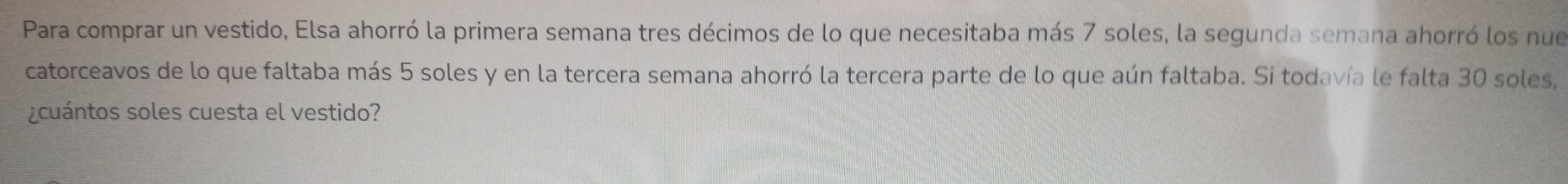 Para comprar un vestido, Elsa ahorró la primera semana tres décimos de lo que necesitaba más 7 soles, la segunda semana ahorró los nue 
catorceavos de lo que faltaba más 5 soles y en la tercera semana ahorró la tercera parte de lo que aún faltaba. Si todavía le falta 30 soles, 
¿cuántos soles cuesta el vestido?