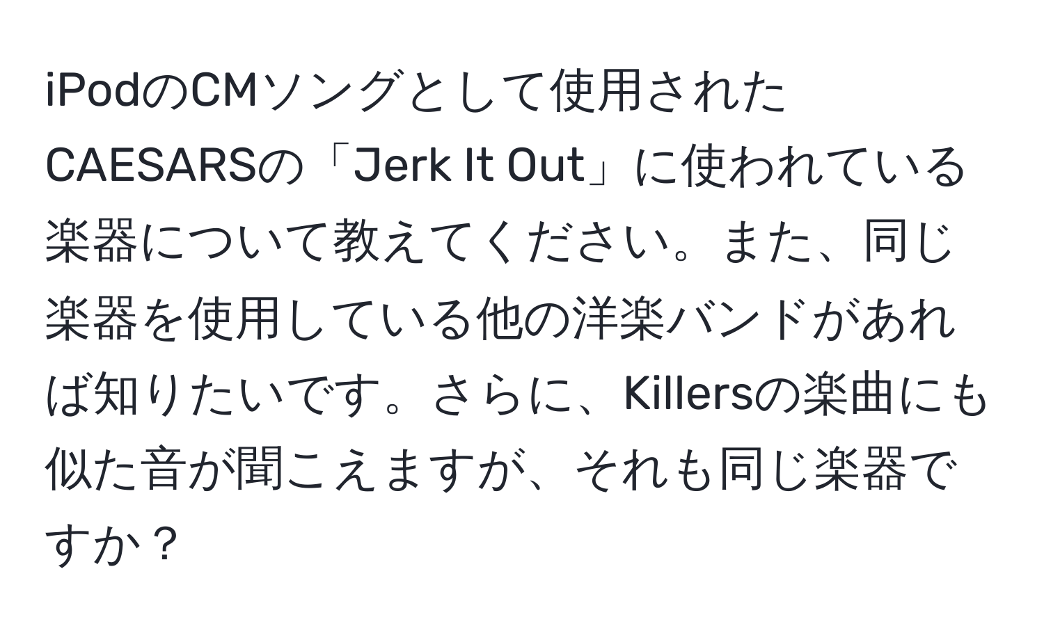 iPodのCMソングとして使用されたCAESARSの「Jerk It Out」に使われている楽器について教えてください。また、同じ楽器を使用している他の洋楽バンドがあれば知りたいです。さらに、Killersの楽曲にも似た音が聞こえますが、それも同じ楽器ですか？