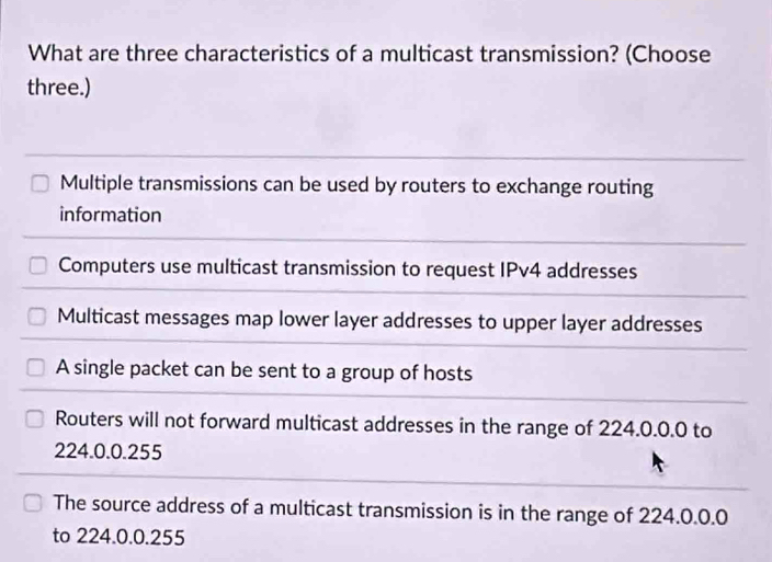 What are three characteristics of a multicast transmission? (Choose
three.)
Multiple transmissions can be used by routers to exchange routing
information
Computers use multicast transmission to request IPv4 addresses
Multicast messages map lower layer addresses to upper layer addresses
A single packet can be sent to a group of hosts
Routers will not forward multicast addresses in the range of 224.0.0.0 to
224.0.0.255
The source address of a multicast transmission is in the range of 224.0.0.0
to 224.0.0.255