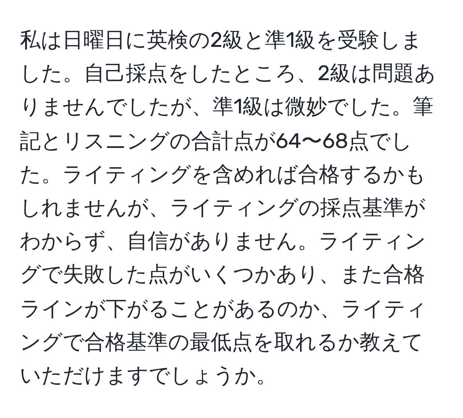 私は日曜日に英検の2級と準1級を受験しました。自己採点をしたところ、2級は問題ありませんでしたが、準1級は微妙でした。筆記とリスニングの合計点が64〜68点でした。ライティングを含めれば合格するかもしれませんが、ライティングの採点基準がわからず、自信がありません。ライティングで失敗した点がいくつかあり、また合格ラインが下がることがあるのか、ライティングで合格基準の最低点を取れるか教えていただけますでしょうか。