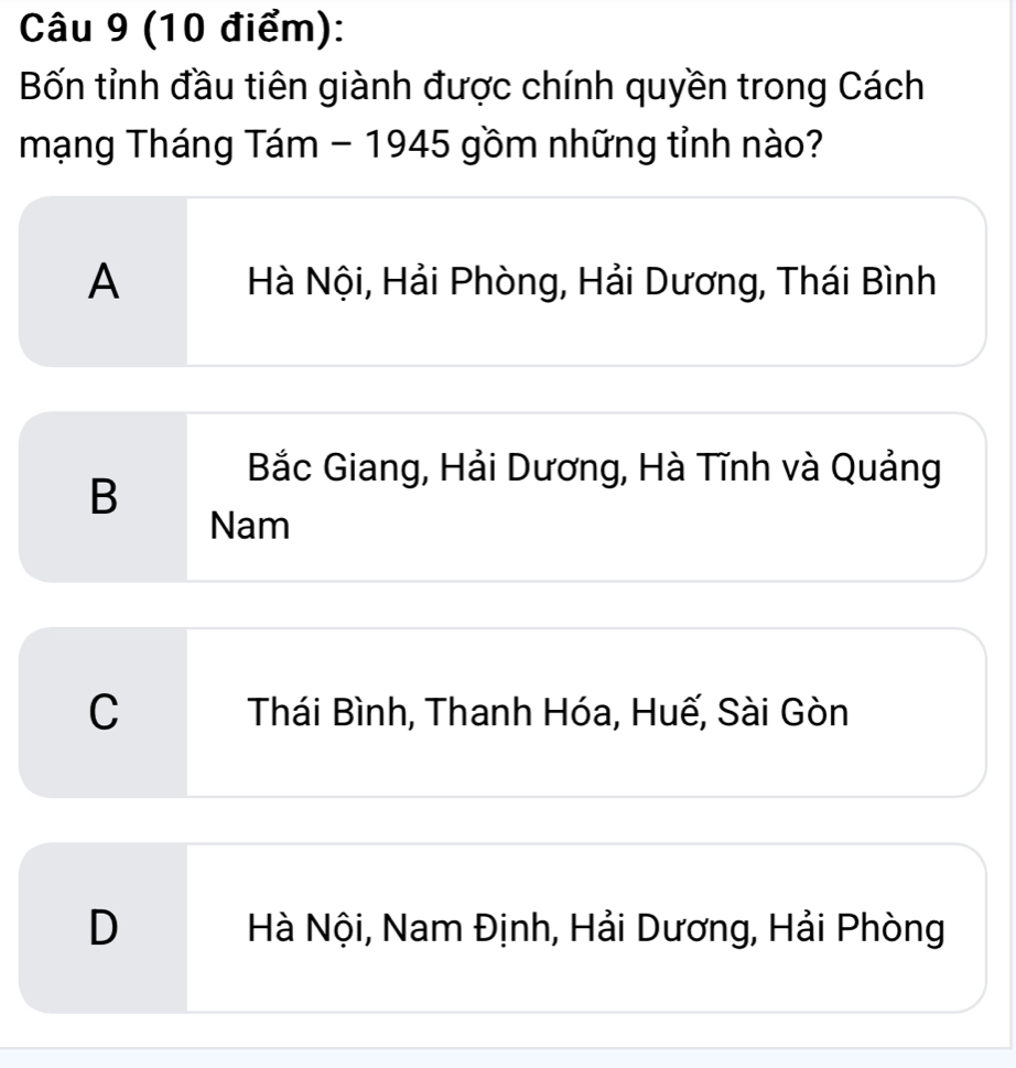 Bốn tỉnh đầu tiên giành được chính quyền trong Cách
mạng Tháng Tám - 1945 gồm những tỉnh nào?
A Hà Nội, Hải Phòng, Hải Dương, Thái Bình
B
Bắc Giang, Hải Dương, Hà Tĩnh và Quảng
Nam
C Thái Bình, Thanh Hóa, Huế, Sài Gòn
D Hà Nội, Nam Định, Hải Dương, Hải Phòng