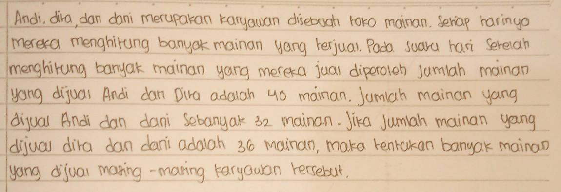 Andi, dira, dan dani merupakan karyauan disebugh tor0 mainan. Seriap haringo 
merera menghirung banyak mainan yang terjual. Pada suara hari serelah 
menghirung banyak mainan yang mereka jual diperoleh Jumlah mainan 
yong dijuar Andi dan Dira adalah 40 mainan. Jumlah mainan yang 
dijual Andi dan dani Sebanyak 32 mainan. Jika Jumiah mainan yang 
dijual dira dan dani adaah 36 mainan, make renrokan banyak mainan 
yang dijual maning-maring taryauan rersebur.