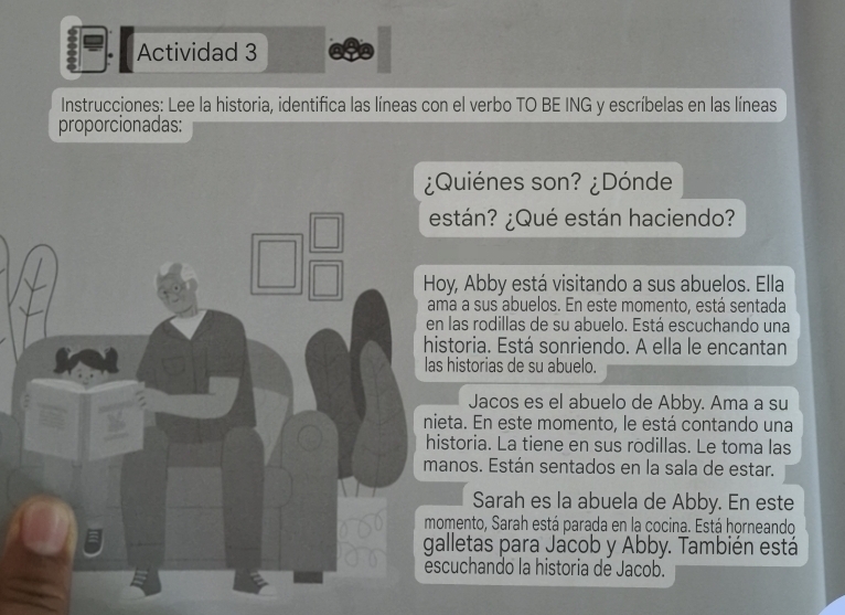 Actividad 3 
Instrucciones: Lee la historia, identifica las líneas con el verbo TO BE ING y escríbelas en las líneas 
proporcionadas: 
¿Quiénes son? ¿Dónde 
stán? ¿Qué están haciendo? 
oy, Abby está visitando a sus abuelos. Ella 
a a sus abuelos. En este momento, está sentada 
las rodillas de su abuelo. Está escuchando una 
storia. Está sonriendo. A ella le encantan 
historias de su abuelo. 
Jacos es el abuelo de Abby. Ama a su 
ta. En este momento, le está contando una 
storia. La tiene en sus rodillas. Le toma las 
nos. Están sentados en la sala de estar. 
Sarah es la abuela de Abby. En este 
mento, Sarah está parada en la cocina. Está horneando 
lletas para Jacob y Abby. También está 
cuchando la historia de Jacob.