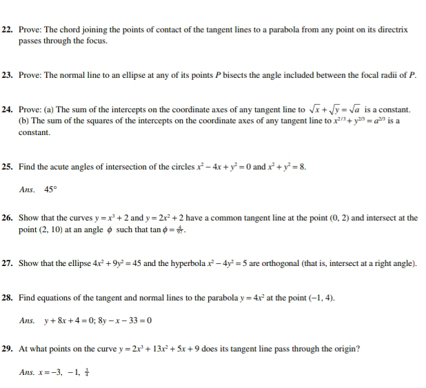 Prove: The chord joining the points of contact of the tangent lines to a parabola from any point on its directrix 
passes through the focus. 
23. Prove: The normal line to an ellipse at any of its points P bisects the angle included between the focal radii of P. 
24. Prove: (a) The sum of the intercepts on the coordinate axes of any tangent line to sqrt(x)+sqrt(y)=sqrt(a) is a constant. 
(b) The sum of the squares of the intercepts on the coordinate axes of any tangent line to x^(2/3)+y^(2/3)=a^(2/3) is a 
constant. 
25. Find the acute angles of intersection of the circles x^2-4x+y^2=0 and x^2+y^2=8. 
Ans. 45°
26. Show that the curves y=x^3+2 and y=2x^2+2 have a common tangent line at the point (0,2) and intersect at the 
point (2,10) at an angle φ such that tan phi = 4/97 . 
27. Show that the ellipse 4x^2+9y^2=45 and the hyperbola x^2-4y^2=5 are orthogonal (that is, intersect at a right angle). 
28. Find equations of the tangent and normal lines to the parabola y=4x^2 at the point (-1,4). 
Ans. y+8x+4=0; 8y-x-33=0
29. At what points on the curve y=2x^3+13x^2+5x+9 does its tangent line pass through the origin? 
Ans. x=-3,-1, 3/4 