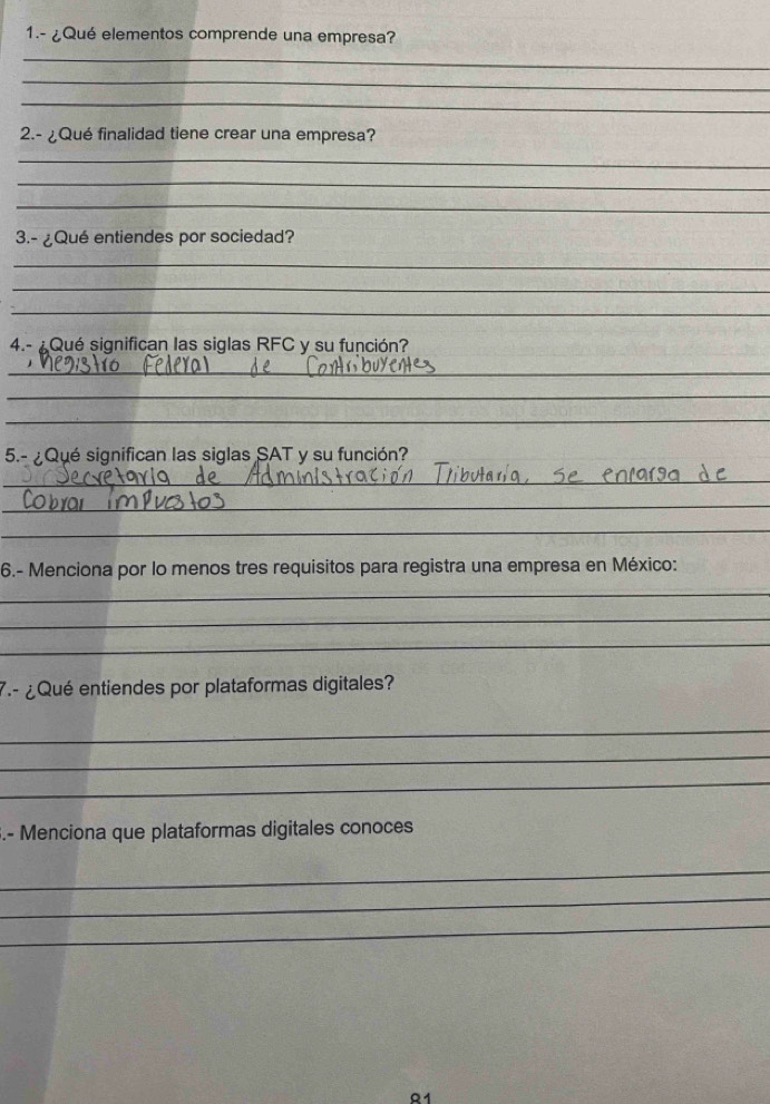 1.- ¿Qué elementos comprende una empresa? 
_ 
_ 
_ 
2.- ¿Qué finalidad tiene crear una empresa? 
_ 
_ 
_ 
3.- ¿Qué entiendes por sociedad? 
_ 
_ 
_ 
4.- ¿ Qué significan las siglas RFC y su función? 
_ 
_ 
_ 
5.- ¿Qué significan las siglas SAT y su función? 
_ 
_ 
_ 
6.- Menciona por lo menos tres requisitos para registra una empresa en México: 
_ 
_ 
_ 
7.- ¿Qué entiendes por plataformas digitales? 
_ 
_ 
_ 
3.- Menciona que plataformas digitales conoces 
_ 
_ 
_