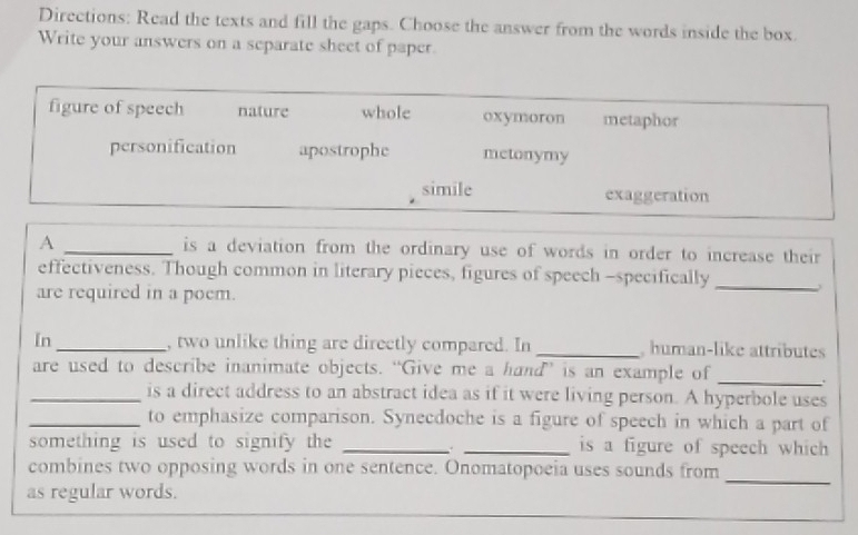 Directions: Read the texts and fill the gaps. Choose the answer from the words inside the box.
Write your answers on a separate sheet of paper.
figure of speech nature whole oxymoron metaphor
personification apostrophe metonymy
simile exaggeration
A _is a deviation from the ordinary use of words in order to increase their 
effectiveness. Though common in literary pieces, figures of speech -specifically_
are required in a poem.
In _, two unlike thing are directly compared. In _, human-like attributes
are used to describe inanimate objects. “Give me a hand”’ is an example of_
_is a direct address to an abstract idea as if it were living person. A hyperbole uses
_to emphasize comparison. Synecdoche is a figure of speech in which a part of
something is used to signify the __is a figure of speech which
_
combines two opposing words in one sentence. Onomatopoeia uses sounds from
as regular words.