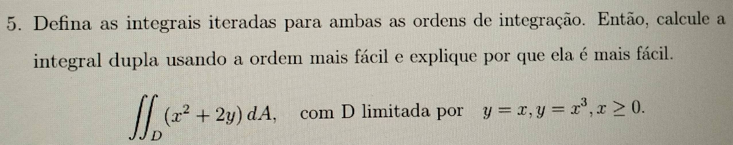 Defina as integrais iteradas para ambas as ordens de integração. Então, calcule a
integral dupla usando a ordem mais fácil e explique por que ela é mais fácil.
∈t ∈t _D(x^2+2y)dA , com D limitada por y=x, y=x^3, x≥ 0.