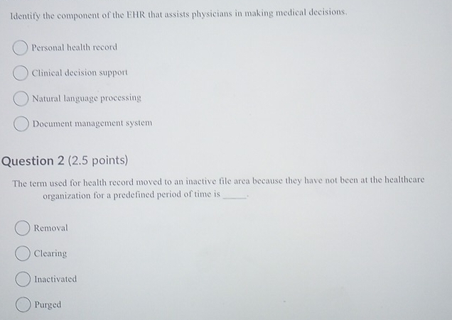 ldentify the component of the EHR that assists physicians in making medical decisions.
Personal health record
Clinical decision support
Natural language processing
Document management system
Question 2 (2.5 points)
The term used for health record moved to an inactive file area because they have not been at the healtheare
organization for a predefined period of time is _.
Removal
Clearing
Inactivated
Purged