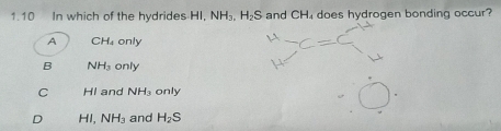 1.10 In which of the hydrides HI, NH_3. H_2S and CH₄ does hydrogen bonding occur?
A CH_4 only
B NH_3 only
C HI and NH_3 only
D HI, NH_3 and H_2S