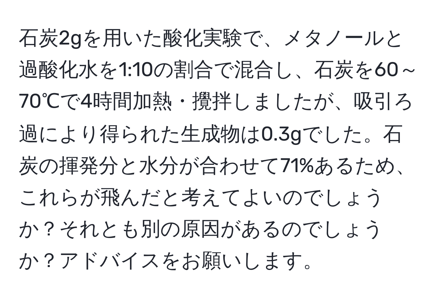 石炭2gを用いた酸化実験で、メタノールと過酸化水を1:10の割合で混合し、石炭を60～70℃で4時間加熱・攪拌しましたが、吸引ろ過により得られた生成物は0.3gでした。石炭の揮発分と水分が合わせて71%あるため、これらが飛んだと考えてよいのでしょうか？それとも別の原因があるのでしょうか？アドバイスをお願いします。