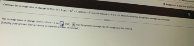 ignment i past due A/25/2 
Compare the average rates of change for f(x)=3x+1, g(x)=3x^2+1 , and h(x)=3^x ovor the intoncl x=4 b x=5 Which function has the groatest overage rate of change? 
The average rates of change over x=4 to x=6 ar 
(Simplify your answer. Use a comma to separate ansilers as needed.) and has the greatest averoige rate of chonge over this interval