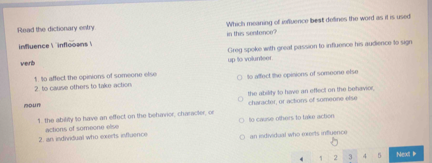 Read the dictionary entry. Which meaning of influence best defines the word as it is used
in this sentence?
influence  'inflooəns 
Greg spoke with great passion to influence his audience to sign
verb
up to volunteer.
1. to affect the opinions of someone else
2. to cause others to take action to affect the opinions of someone else
noun the ability to have an effect on the behavior,
character, or actions of someone else
1. the ability to have an effect on the behavior, character, or
actions of someone else to cause others to take action
2. an individual who exerts influence
an individual who exerts influence
4 1 2 3 4 5 Next▶