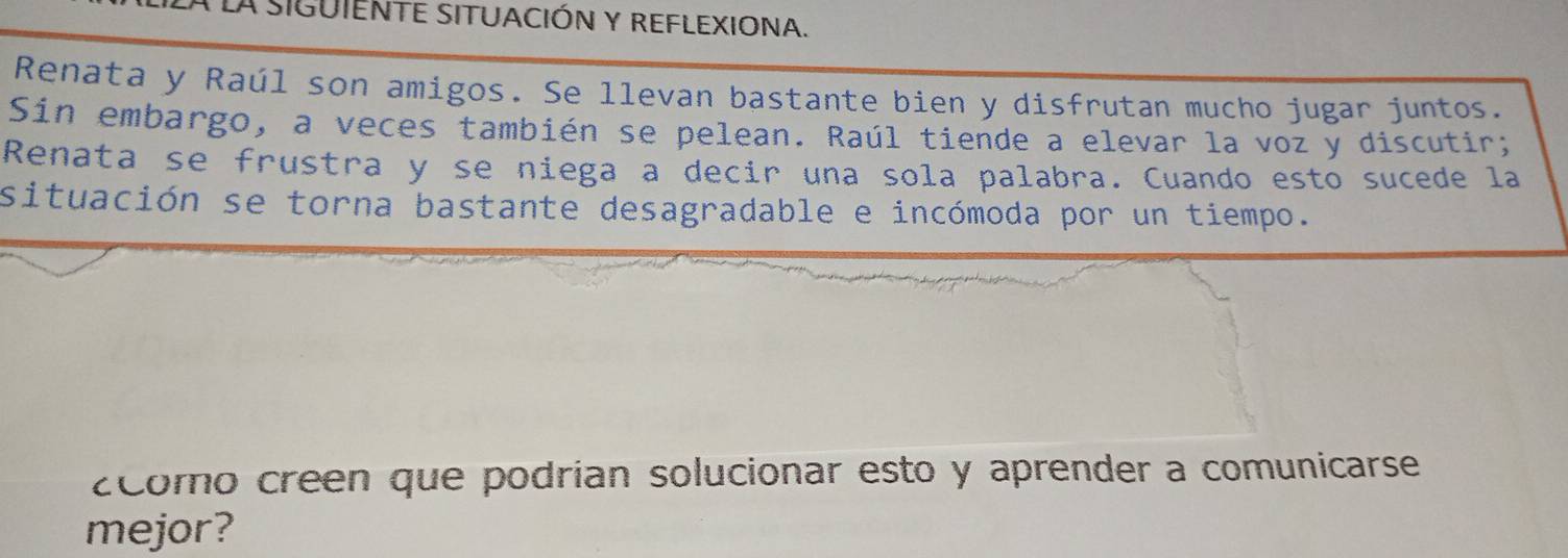 A SIGUIENTE SITUACIÓN Y REFLEXIONA. 
Renata y Raúl son amigos. Se llevan bastante bien y disfrutan mucho jugar juntos. 
Sin embargo, a veces también se pelean. Raúl tiende a elevar la voz y discutir; 
Renata se frustra y se niega a decir una sola palabra. Cuando esto sucede la 
situación se torna bastante desagradable e incómoda por un tiempo. 
zcomo creen que podrian solucionar esto y aprender a comunicarse 
mejor?