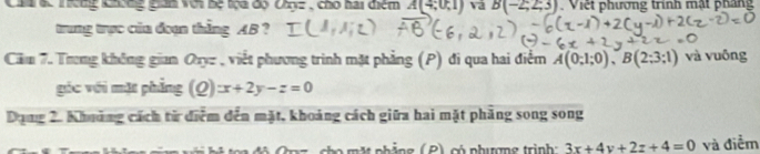 Chu ác Thêng khơng gián với bệ toa độ Chyz , cho hai điệm A(4;0;1) va B(-2;2;3) Việt phương trình mật pháng 
trung trực của đoạn thẳng AB ? 
Căm 7. Trong không gian Qryz , viết phương trình mặt phẳng (P) đi qua hai điểm A(0;1;0), B(2;3;1) và vuông 
góc với mặt phẳng (Q)x+2y-z=0
Dụng 2. Khưảng cách từ điểm đến mặt, khoảng cách giữa hai mặt phăng song song 
M nhảng ( P) có phượng trình 3x+4y+2z+4=0 và điểm