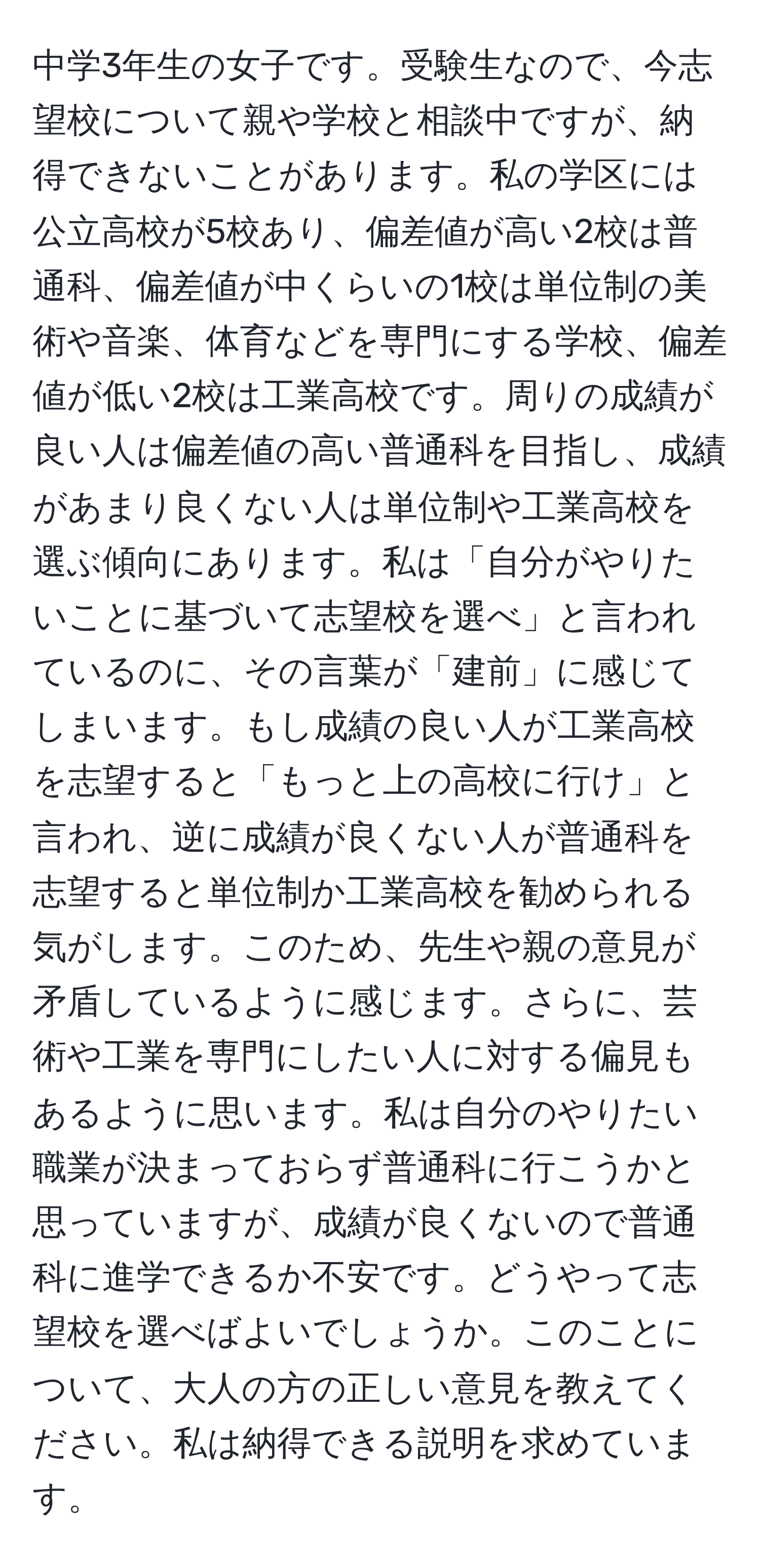 中学3年生の女子です。受験生なので、今志望校について親や学校と相談中ですが、納得できないことがあります。私の学区には公立高校が5校あり、偏差値が高い2校は普通科、偏差値が中くらいの1校は単位制の美術や音楽、体育などを専門にする学校、偏差値が低い2校は工業高校です。周りの成績が良い人は偏差値の高い普通科を目指し、成績があまり良くない人は単位制や工業高校を選ぶ傾向にあります。私は「自分がやりたいことに基づいて志望校を選べ」と言われているのに、その言葉が「建前」に感じてしまいます。もし成績の良い人が工業高校を志望すると「もっと上の高校に行け」と言われ、逆に成績が良くない人が普通科を志望すると単位制か工業高校を勧められる気がします。このため、先生や親の意見が矛盾しているように感じます。さらに、芸術や工業を専門にしたい人に対する偏見もあるように思います。私は自分のやりたい職業が決まっておらず普通科に行こうかと思っていますが、成績が良くないので普通科に進学できるか不安です。どうやって志望校を選べばよいでしょうか。このことについて、大人の方の正しい意見を教えてください。私は納得できる説明を求めています。