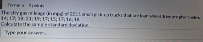 Formula 5 points 
The city gas mileage (in mpg) of 2011 small pick-up trucks that are four-wheel drive are given below:
14; 17; 18; 21; 19; 17; 15; 17; 16; 18
Calculate the sample standard deviation. 
Type your answer...