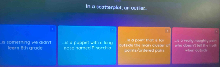 In a scatterplot, an outlier...
1
3
a 
..is a point that is far..is a really naughty point..is something we didn't.is a puppet with a long outside the main cluster of who doesn't tell the truth
learn 8th grade nose named Pinocchio points/ordered pairs when outside