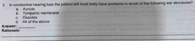 In conductive hearing loss the patient will most likely have problems in which of the following ear structures?
a Auricle
b. Tympanic membrane
c. Ossicles
d. All of the above
_
Answer:
Rationale: