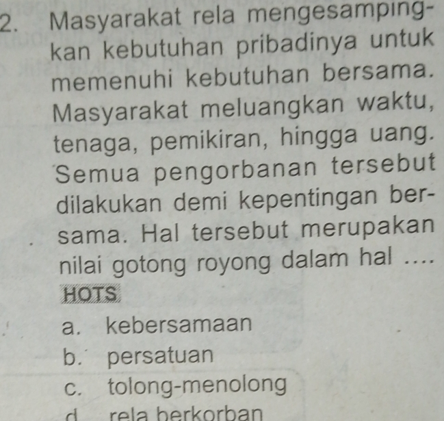 Masyarakat rela mengesamping-
kan kebutuhan pribadinya untuk
memenuhi kebutuhan bersama.
Masyarakat meluangkan waktu,
tenaga, pemikiran, hingga uang.
Semua pengorbanan tersebut
dilakukan demi kepentingan ber-
sama. Hal tersebut merupakan
nilai gotong royong dalam hal ....
HOTS
a. kebersamaan
b. persatuan
c. tolong-menolong
d rela berkorban