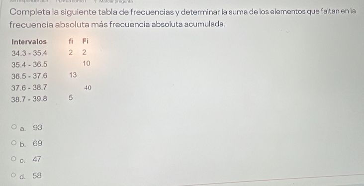 Marcar pregunta
Completa la siguiente tabla de frecuencias y determinar la suma de los elementos que faltan en la
frecuencia absoluta más frecuencia absoluta acumulada.
Intervalos fi Fi
34.3 - 35.4 2 2
35.4 - 36.5 10
36.5 - 37.6 13
37.6 - 38.7 40
38.7 - 39.8 5
a. 93
b. 69
c. 47
d. 58