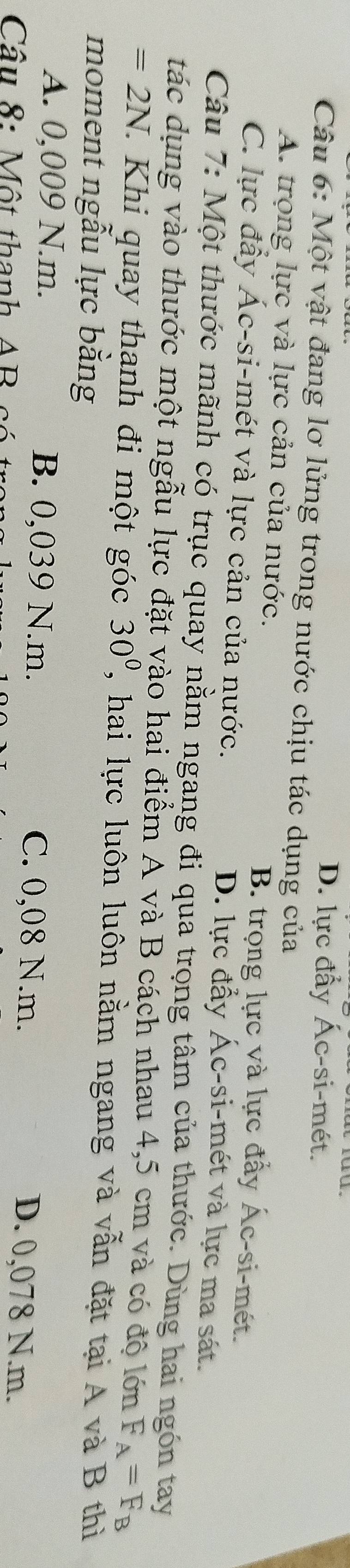 D. lực đẩy Ác-si-mét.
Câu 6: Một vật đang lơ lửng trong nước chịu tác dụng của
A. trọng lực và lực cản của nước. B. trọng lực và lực đấy Ác-si-mét.
C. lực đầy Ác-si-mét và lực cản của nước. D. lực đẩy Ác-si-mét và lực ma sát.
Câu 7: Một thước mãnh có trục quay nằm ngang đi qua trọng tâm của thước. Dùng hai ngón tay
tác dụng vào thước một ngẫu lực đặt vào hai điểm A và B cách nhau 4,5 cm và có độ lớn F_A=F_B
=2N 1 Khi quay thanh đi một góc 30° , hai lực luôn luôn nằm ngang và vẫn đặt tại A và B thì
moment ngẫu lực bằng
A. 0,009 N.m. B. 0,039 N.m. C. 0,08 N.m.
Câu 8: Một thanh AB
D. 0,078 N.m.