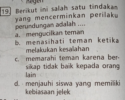 negen
19. Berikut ini salah satu tindakan
yang mencerminkan perilaku
perundungan adalah ....
a. mengucilkan teman
b. menasihati teman ketika
melakukan kesalahan
c. memarahi teman karena ber-
sikap tidak baik kepada orang 
lain
d. menjauhi siswa yang memiliki
kebiasaan jelek