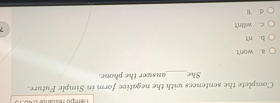 Témpo restante 0:40.
Complete the sentences with the negative form in Simple Future.
She_ answer the phone.
a. won't
b. n't
c. willn't ?
d.'ll