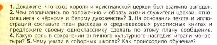 Докажите, что союоз короля и христианской церкви был взаимно выгоден. 
2. Нем различались по положению и образу жизни служители церкви, отно 
сившиеся к чёрному и белому духовенству? 3. На основании текста и иллю- 
страций составьте ллан рассказа о средневековых руколисньх книгах и 
предложите своему однокласснику сделать по этому плану сообшение. 
4. Какуюо роль в сохранении античного культурного наследия играли монас- 
тыри? 5. чему учили в соборных школах? Какпроисходило обучение?