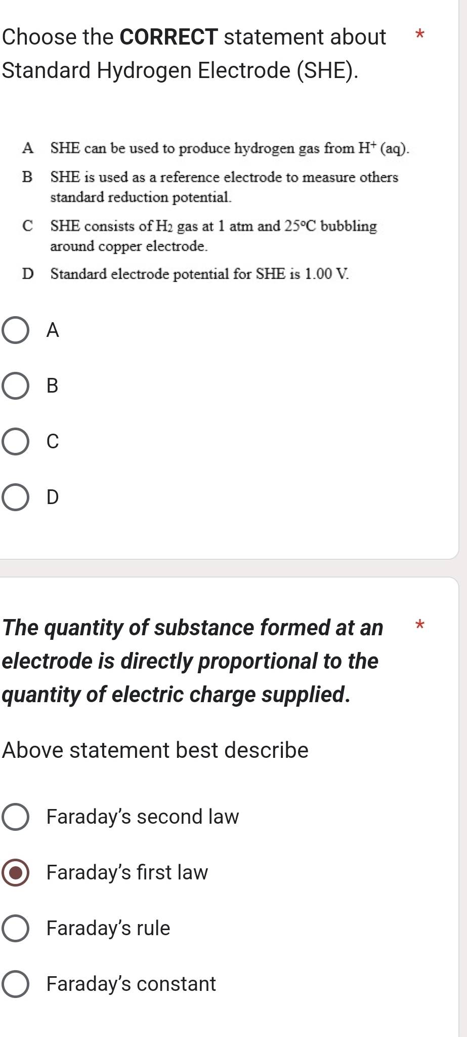 Choose the CORRECT statement about *
Standard Hydrogen Electrode (SHE).
A SHE can be used to produce hydrogen gas from H^+(aq).
B SHE is used as a reference electrode to measure others
standard reduction potential.
C SHE consists of H2 gas at 1 atm and 25°C bubbling
around copper electrode.
D Standard electrode potential for SHE is 1.00 V.
A
B
C
D
The quantity of substance formed at an *
electrode is directly proportional to the
quantity of electric charge supplied.
Above statement best describe
Faraday's second law
Faraday's first law
Faraday's rule
Faraday's constant