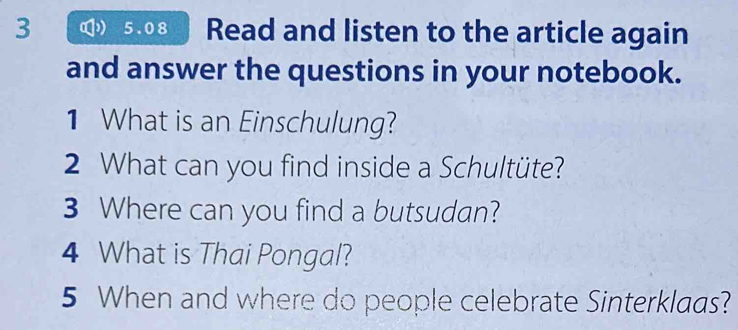 3 ( 5.08 Read and listen to the article again 
and answer the questions in your notebook. 
1 What is an Einschulung? 
2 What can you find inside a Schultüte? 
3 Where can you find a butsudan? 
4 What is Thai Pongal? 
5 When and where do people celebrate Sinterklaas?