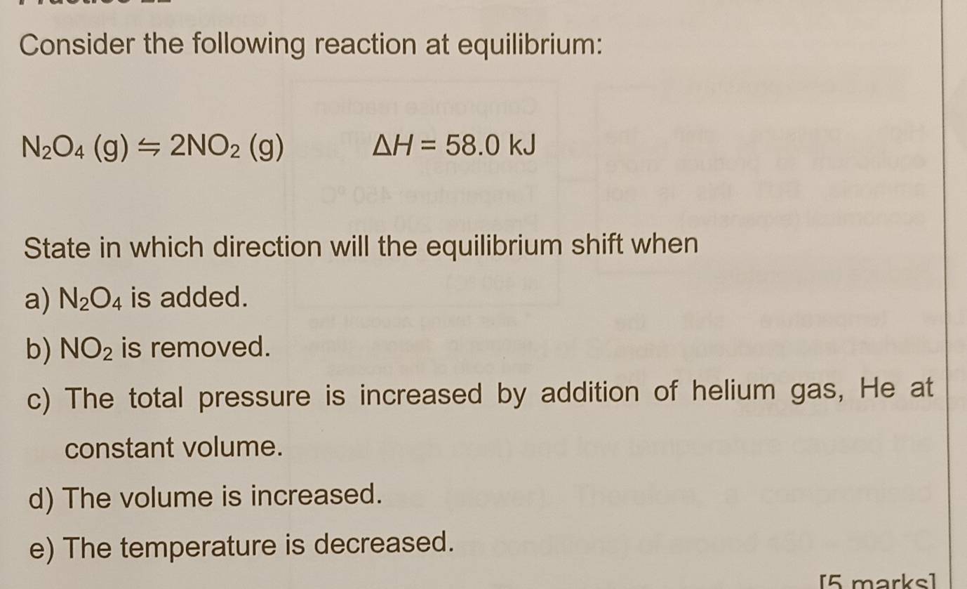 Consider the following reaction at equilibrium:
N_2O_4(g)≤ 2NO_2(g)
△ H=58.0kJ
State in which direction will the equilibrium shift when
a) N_2O_4 is added.
b) NO_2 is removed.
c) The total pressure is increased by addition of helium gas, He at
constant volume.
d) The volume is increased.
e) The temperature is decreased.
[5 marks]