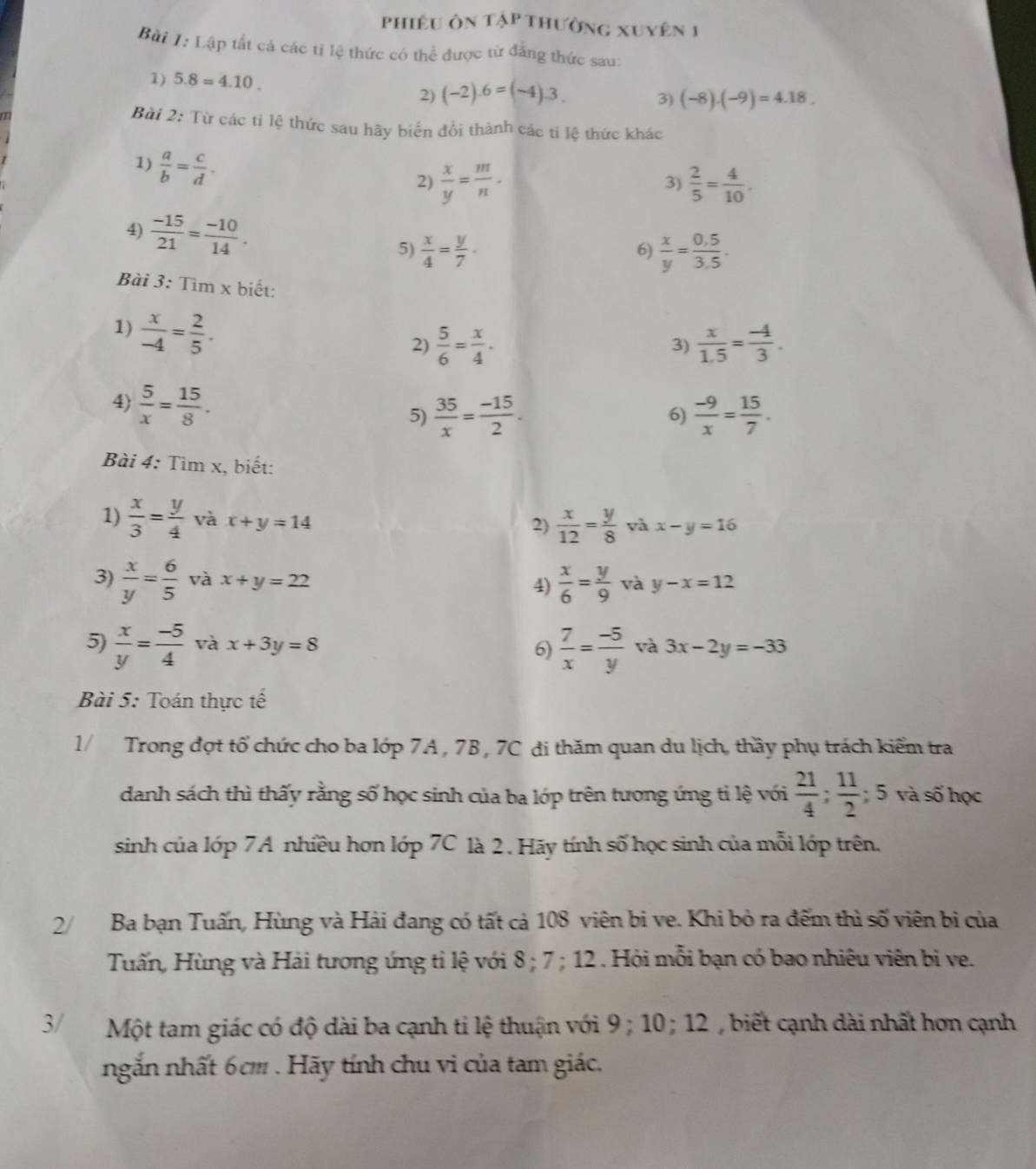 phiêu ôn tập thường xuyên 1
Bài I:LAp o tất cả các tỉ lệ thức có thể được từ đẳng thức sau:
1) 5.8=4.10.
2) (-2).6=(-4).3.
3) (-8)· (-9)=4· 18
Bài 2: Từ các tỉ lệ thức sau hãy biến đổi thành các ti lệ thức khác
1)  a/b = c/d .
2)  x/y = m/n .  2/5 = 4/10 .
3)
4)  (-15)/21 = (-10)/14 .
5)  x/4 = y/7 .  x/y = (0.5)/3.5 .
6)
Bài 3: Tìm x biết:
1)  x/-4 = 2/5 .
2)  5/6 = x/4 .  x/1.5 = (-4)/3 .
3)
4)  5/x = 15/8 .
5)  35/x = (-15)/2 . 6)  (-9)/x = 15/7 .
Bài 4: Tìm x, biết:
1)  x/3 = y/4  và x+y=14
2)  x/12 = y/8  và x-y=16
3)  x/y = 6/5  và x+y=22  x/6 = y/9  và y-x=12
4)
5)  x/y = (-5)/4  và x+3y=8 6)  7/x = (-5)/y  và 3x-2y=-33
Bài 5: Toán thực tế
1/ Trong đợt tổ chức cho ba lớp 7A , 7B, 7C đi thăm quan du lịch, thầy phụ trách kiểm tra
danh sách thì thấy rằng số học sinh của ba lớp trên tương ứng tỉ lệ với  21/4 ; 11/2 ; 5 và số học
sinh của lớp 7A nhiều hơn lớp 7C là 2 . Hãy tính số học sinh của mỗi lớp trên,
2/  Ba bạn Tuấn, Hùng và Hải đang có tất cả 108 viên bi ve. Khi bỏ ra đếm thì số viên bị của
Tuấn, Hùng và Hải tương ứng tỉ lệ với 8 ; 7 ; 12 . Hỏi mỗi bạn có bao nhiêu viên bì ve.
3  Một tam giác có độ dài ba cạnh ti lệ thuận với 9; 10 ; 12 , biết cạnh dài nhất hơn cạnh
ngắn nhất 6cm . Hãy tính chu vi của tam giác.