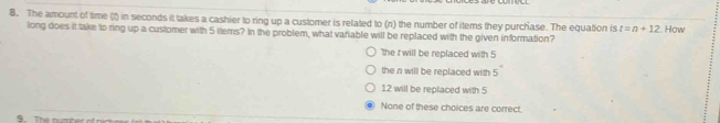 The amount of time (f) in seconds it takes a cashier to ring up a customer is related to (n) the number of items they purchase. The equation is t=n+12 How
long does it take to ring up a customer with 5 items? In the problem, what variable will be replaced with the given information?
the t will be replaced with 5
the n will be replaced with 5
12 will be replaced with 5
None of these choices are correct.