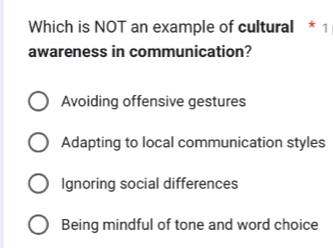 Which is NOT an example of cultural * 1
awareness in communication?
Avoiding offensive gestures
Adapting to local communication styles
Ignoring social differences
Being mindful of tone and word choice