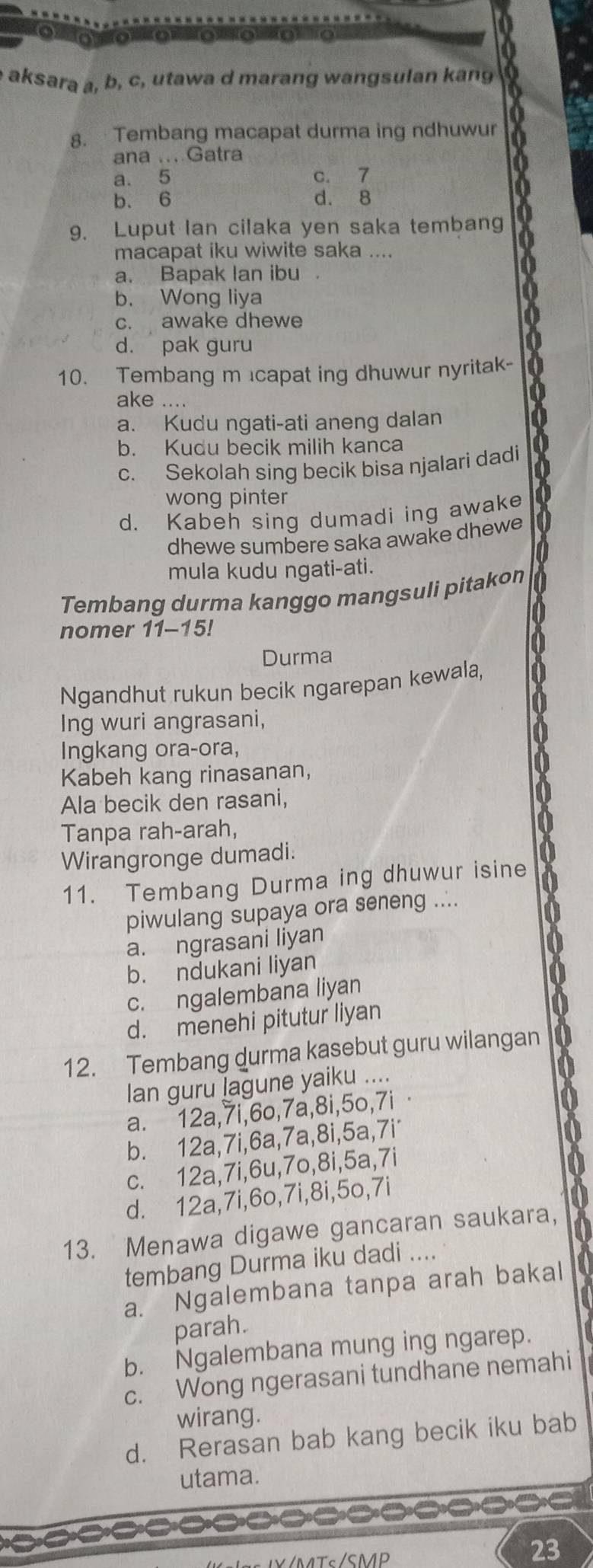 aksara a, b, c, utawa d marang wangsulan kang
8. Tembang macapat durma ing ndhuwur
ana ... Gatra
a. 5 c. 7
b. 6 d. 8
9. Luput Ian cilaka yen saka tembang
macapat iku wiwite saka ....
a. Bapak Ian ibu .
b. Wong liya
c. awake dhewe
d. pak guru
10. Tembang m capat ing dhuwur nyritak-
a
ake ....
a. Kudu ngati-ati aneng dalan
0
b. Kudu becik milih kanca
c. Sekolah sing becik bisa njalari dadi
wong pinter
d. Kabeh sing dumadi ing awake
dhewe sumbere saka awake dhewe 0
a
mula kudu ngati-ati.
Tembang durma kanggo mangsuli pitakon
0
nomer 11-15!
Durma
Ngandhut rukun becik ngarepan kewala,
Ing wuri angrasani,
Ingkang ora-ora,
Kabeh kang rinasanan,
Ala becik den rasani,
Tanpa rah-arah,
0
Wirangronge dumadi.
a
11. Tembang Durma ing dhuwur isine
piwulang supaya ora seneng ....
a. ngrasani liyan
b. ndukani liyan
c. ngalembana liyan
d. menehi pitutur liyan
12. Tembang durma kasebut guru wilangan
Ian guru lagune yaiku ....
a. 12a,7i,6o,7a,8i,5o,7i ·
b. 12a,7i,6a,7a,8i,5a,7i
c. 12a,7i,6u,7o,8i,5a,7i
d. 12a,7i,6o,7i,8i,5o,7i
13. Menawa digawe gancaran saukara,
tembang Durma iku dadi ....
a. Ngalembana tanpa arah bakal
parah.
b. Ngalembana mung ing ngarep.
c. Wong ngerasani tundhane nemahi
wirang.
d. Rerasan bab kang becik iku bab
utama.

/Tc/SMD
23