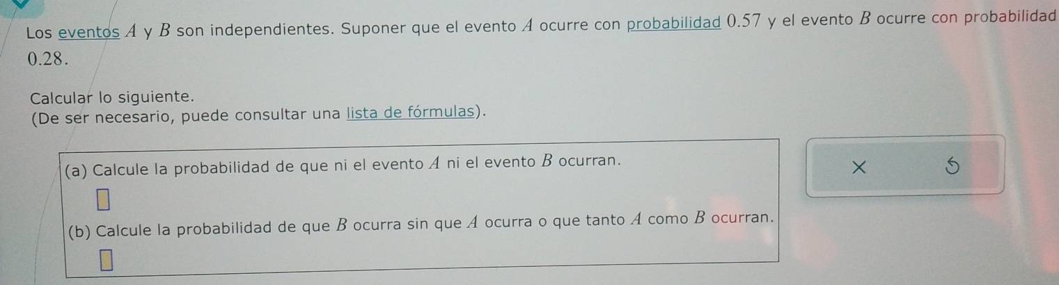 Los eventos A y B son independientes. Suponer que el evento A ocurre con probabilidad 0.57 y el evento B ocurre con probabilidad
0.28. 
Calcular lo siguiente. 
(De ser necesario, puede consultar una lista de fórmulas). 
(a) Calcule la probabilidad de que ni el evento A ni el evento B ocurran. 
× 
(b) Calcule la probabilidad de que B ocurra sin que A ocurra o que tanto A como B ocurran.