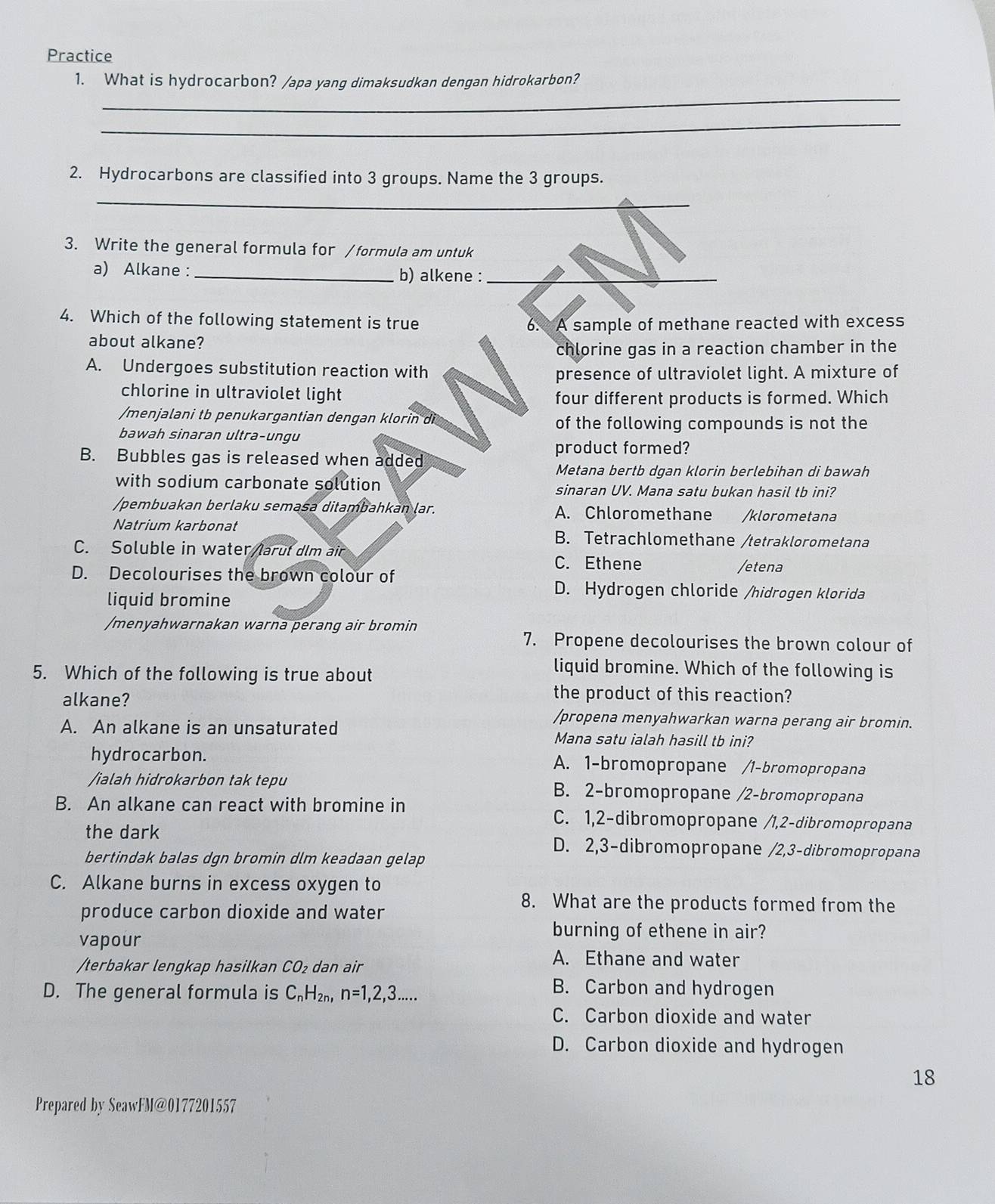 Practice
_
1. What is hydrocarbon? /apa yang dimaksudkan dengan hidrokarbon?
_
2. Hydrocarbons are classified into 3 groups. Name the 3 groups.
_
3. Write the general formula for /formula am untuk
a) Alkane : _b) alkene :_
4. Which of the following statement is true 6. A sample of methane reacted with excess
about alkane?
chlorine gas in a reaction chamber in the
A. Undergoes substitution reaction with
presence of ultraviolet light. A mixture of
chlorine in ultraviolet light
four different products is formed. Which
/menjalani tb penukargantian dengan klorin di of the following compounds is not the
bawah sinaran ultra-ungu
product formed?
B. Bubbles gas is released when added
Metana bertb dgan klorin berlebihan di bawah
with sodium carbonate solution sinaran UV. Mana satu bukan hasil tb ini?
/pembuakan berlaku semasa ditambahkan lar. A. Chloromethane /klorometana
Natrium karbonat B. Tetrachlomethane /tetraklorometana
C. Soluble in water/larut dlm air C. Ethene
D. Decolourises the brown colour of
/etena
liquid bromine
D. Hydrogen chloride /hidrogen klorida
/menyahwarnakan warna perang air bromin
7. Propene decolourises the brown colour of
5. Which of the following is true about
liquid bromine. Which of the following is
alkane?
the product of this reaction?
/propena menyahwarkan warna perang air bromin.
A. An alkane is an unsaturated Mana satu ialah hasill tb ini?
hydrocarbon. A. 1-bromopropane /1-bromopropana
/ialah hidrokarbon tak tepu B. 2-bromopropane /2-bromopropana
B. An alkane can react with bromine in C. 1,2-dibromopropane /1,2-dibromopropana
the dark D. 2,3-dibromopropane /2,3-dibromopropana
bertindak balas dgn bromin dlm keadaan gelap
C. Alkane burns in excess oxygen to
produce carbon dioxide and water
8. What are the products formed from the
vapour
burning of ethene in air?
/terbakar lengkap hasilkan CO₂ dan air
A. Ethane and water
D. The general formula is C_nH 2n, n=1,2,3.....
B. Carbon and hydrogen
C. Carbon dioxide and water
D. Carbon dioxide and hydrogen
18
Prepared by SeawFM@0177201557