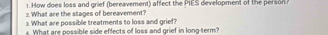 How does loss and grief (bereavement) affect the PIES development of the person? 
2. What are the stages of bereavement? 
3. What are possible treatments to loss and grief? 
4. What are possible side effects of loss and grief in long-term?