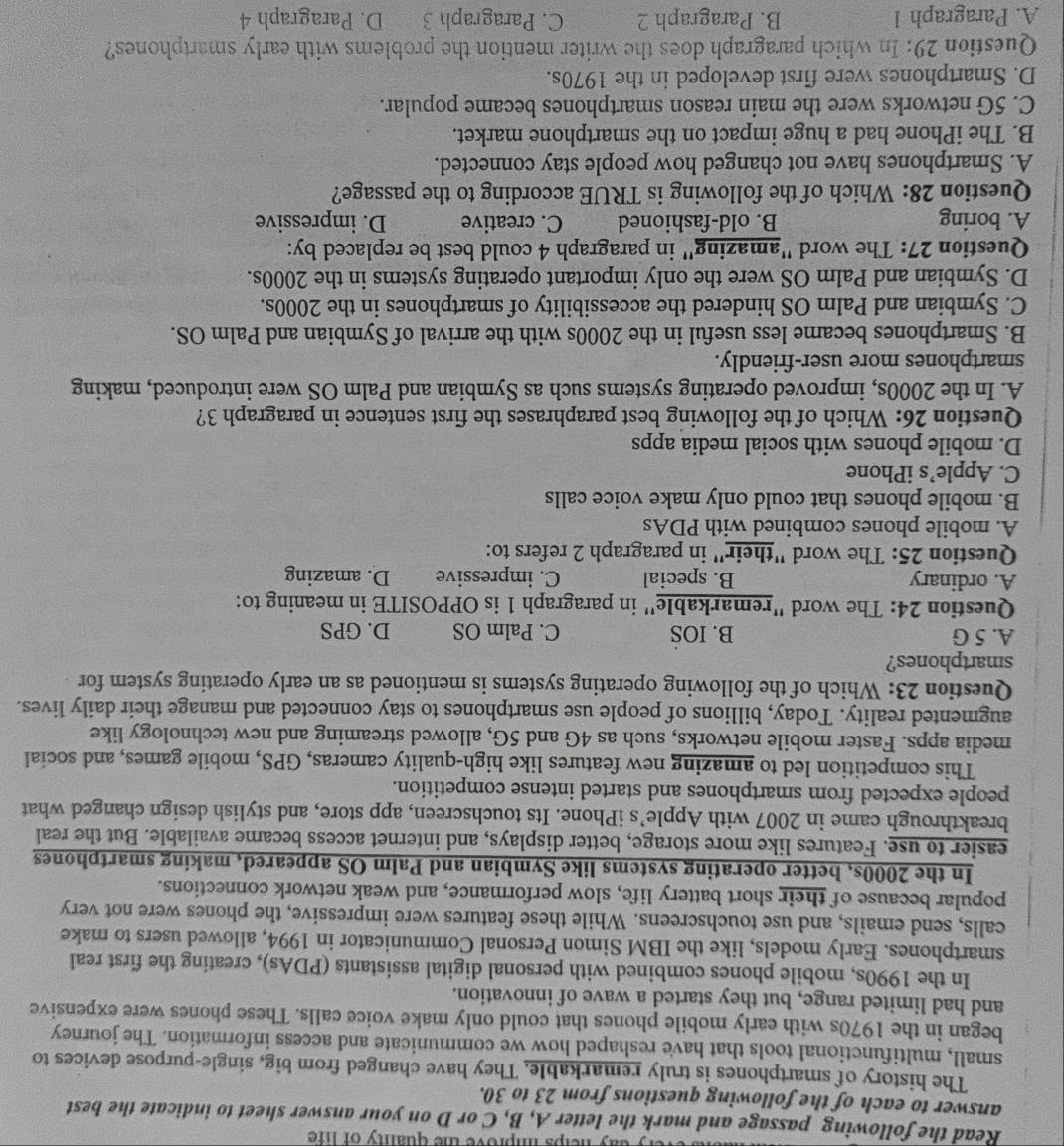 ty  day ne lps improve the quality of life .
Read the following passage and mark the letter A, B, C or D on your answer sheet to indicate the best
answer to each of the following questions from 23 to 30.
The history of smartphones is truly remarkable. They have changed from big, single-purpose devices to
small, multifunctional tools that have reshaped how we communicate and access information. The journey
began in the 1970s with early mobile phones that could only make voice calls. These phones were expensive
and had limited range, but they started a wave of innovation.
In the 1990s, mobile phones combined with personal digital assistants (PDAs), creating the first real
smartphones. Early models, like the IBM Simon Personal Communicator in 1994, allowed users to make
calls, send emails, and use touchscreens. While these features were impressive, the phones were not very
popular because of their short battery life, slow performance, and weak network connections.
In the 2000s, better operating systems like Symbian and Palm OS appeared, making smartphones
easier to use. Features like more storage, better displays, and internet access became available. But the real
breakthrough came in 2007 with Apple’s iPhone. Its touchscreen, app store, and stylish design changed what
people expected from smartphones and started intense competition.
This competition led to amazing new features like high-quality cameras, GPS, mobile games, and social
media apps. Faster mobile networks, such as 4G and 5G, allowed streaming and new technology like
augmented reality. Today, billions of people use smartphones to stay connected and manage their daily lives.
Question 23: Which of the following operating systems is mentioned as an early operating system for
smartphones?
A. 5 G B. IOS C. Palm OS D. GPS
Question 24: The word ''remarkable'' in paragraph 1 is OPPOSITE in meaning to:
A. ordinary B. special C. impressive D. amazing
Question 25: The word "their" in paragraph 2 refers to:
A. mobile phones combined with PDAs
B. mobile phones that could only make voice calls
C. Apple’s iPhone
D. mobile phones with social media apps
Question 26: Which of the following best paraphrases the first sentence in paragraph 3?
A. In the 2000s, improved operating systems such as Symbian and Palm OS were introduced, making
smartphones more user-friendly.
B. Smartphones became less useful in the 2000s with the arrival of Symbian and Palm OS.
C. Symbian and Palm OS hindered the accessibility of smartphones in the 2000s.
D. Symbian and Palm OS were the only important operating systems in the 2000s.
Question 27: The word "amazing" in paragraph 4 could best be replaced by:
A. boring B. old-fashioned C. creative D. impressive
Question 28: Which of the following is TRUE according to the passage?
A. Smartphones have not changed how people stay connected.
B. The iPhone had a huge impact on the smartphone market.
C. 5G networks were the main reason smartphones became popular.
D. Smartphones were first developed in the 1970s.
Question 29: In which paragraph does the writer mention the problems with early smartphones?
A. Paragraph 1 B. Paragraph 2 C. Paragraph 3 D. Paragraph 4